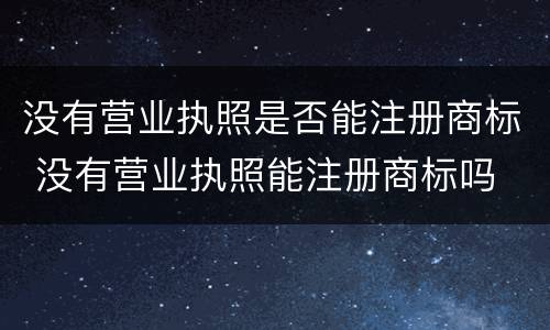 没有营业执照是否能注册商标 没有营业执照能注册商标吗