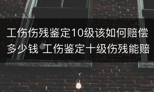 工伤伤残鉴定10级该如何赔偿多少钱 工伤鉴定十级伤残能赔多少钱谁出钱