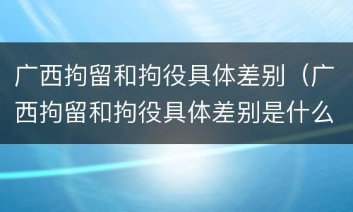 广西拘留和拘役具体差别（广西拘留和拘役具体差别是什么）