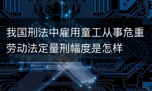 我国刑法中雇用童工从事危重劳动法定量刑幅度是怎样