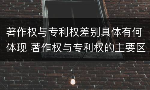 著作权与专利权差别具体有何体现 著作权与专利权的主要区别