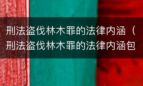 刑法盗伐林木罪的法律内涵（刑法盗伐林木罪的法律内涵包括）