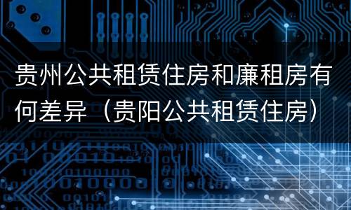 贵州公共租赁住房和廉租房有何差异（贵阳公共租赁住房）