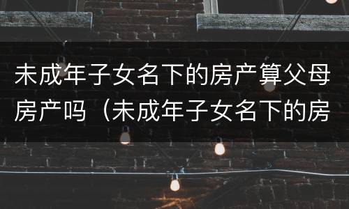未成年子女名下的房产算父母房产吗（未成年子女名下的房产算父母房产吗）