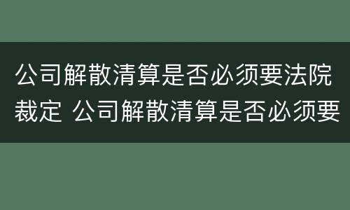 公司解散清算是否必须要法院裁定 公司解散清算是否必须要法院裁定呢