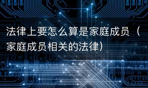 法律上要怎么算是家庭成员（家庭成员相关的法律）