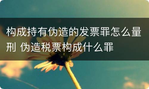 构成持有伪造的发票罪怎么量刑 伪造税票构成什么罪