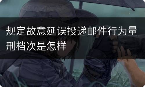 规定故意延误投递邮件行为量刑档次是怎样