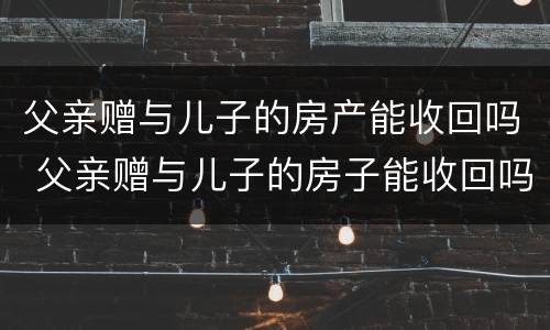 父亲赠与儿子的房产能收回吗 父亲赠与儿子的房子能收回吗