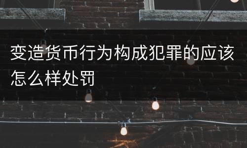 变造货币行为构成犯罪的应该怎么样处罚