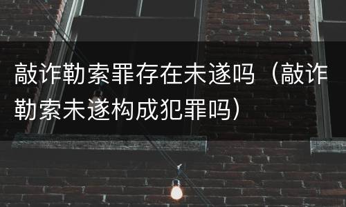 敲诈勒索罪存在未遂吗（敲诈勒索未遂构成犯罪吗）