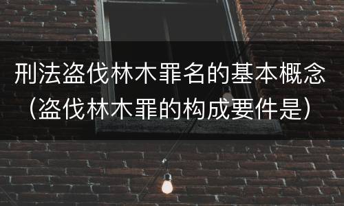 刑法盗伐林木罪名的基本概念（盗伐林木罪的构成要件是）