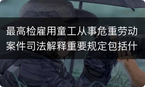 最高检雇用童工从事危重劳动案件司法解释重要规定包括什么