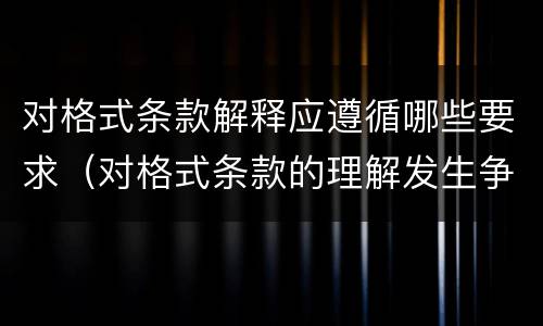 对格式条款解释应遵循哪些要求（对格式条款的理解发生争议的,应当按照(予以解释）