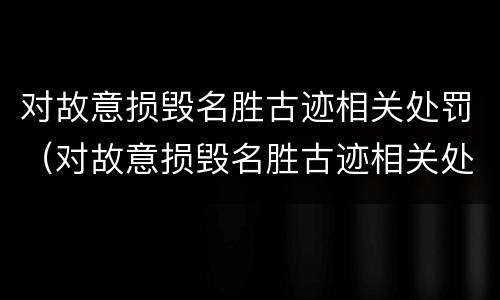 对故意损毁名胜古迹相关处罚（对故意损毁名胜古迹相关处罚标准）