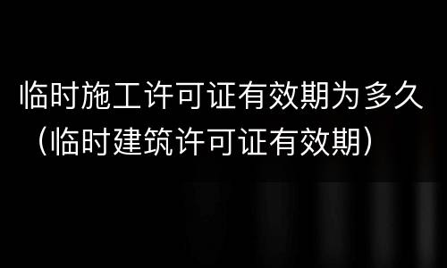 临时施工许可证有效期为多久（临时建筑许可证有效期）