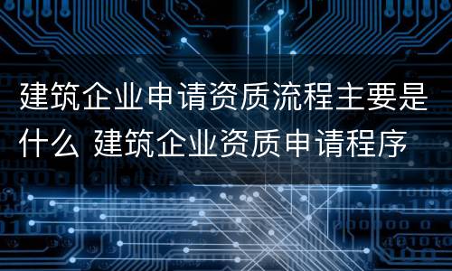 建筑企业申请资质流程主要是什么 建筑企业资质申请程序