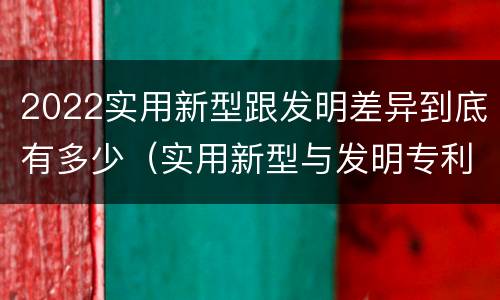 2022实用新型跟发明差异到底有多少（实用新型与发明专利的区别有哪些）