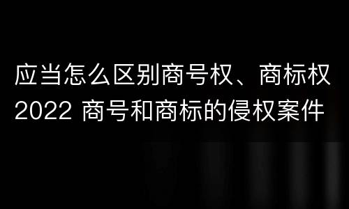 应当怎么区别商号权、商标权2022 商号和商标的侵权案件
