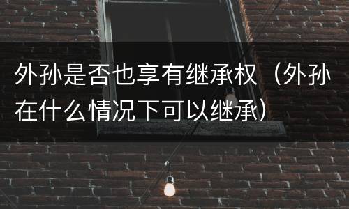 外孙是否也享有继承权（外孙在什么情况下可以继承）