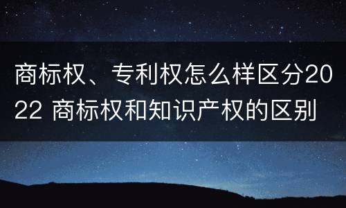 商标权、专利权怎么样区分2022 商标权和知识产权的区别