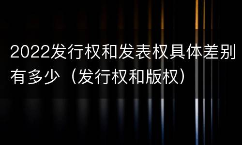 2022发行权和发表权具体差别有多少（发行权和版权）