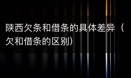 陕西欠条和借条的具体差异（欠和借条的区别）