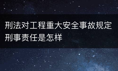 刑法对工程重大安全事故规定刑事责任是怎样
