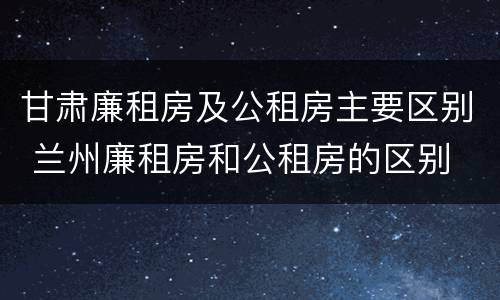 甘肃廉租房及公租房主要区别 兰州廉租房和公租房的区别