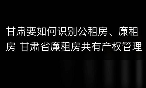 甘肃要如何识别公租房、廉租房 甘肃省廉租房共有产权管理办法