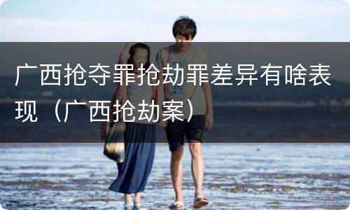 广西抢夺罪抢劫罪差异有啥表现（广西抢劫案）