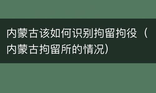 内蒙古该如何识别拘留拘役（内蒙古拘留所的情况）