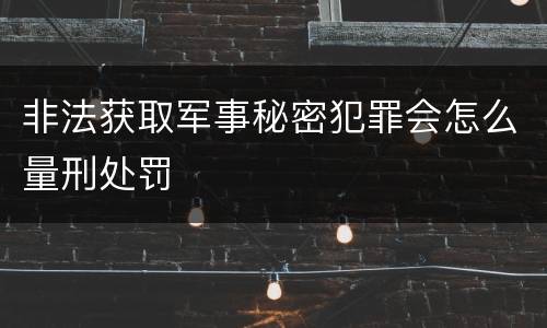非法获取军事秘密犯罪会怎么量刑处罚