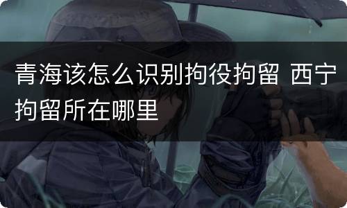 青海该怎么识别拘役拘留 西宁拘留所在哪里