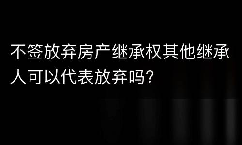 不签放弃房产继承权其他继承人可以代表放弃吗?